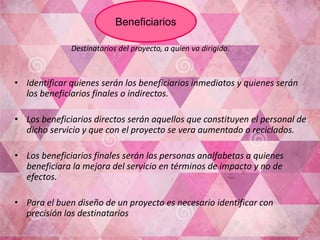 Destinatarios del proyecto, a quien va dirigido.
• Identificar quienes serán los beneficiarios inmediatos y quienes serán
los beneficiarios finales o indirectos.
• Los beneficiarios directos serán aquellos que constituyen el personal de
dicho servicio y que con el proyecto se vera aumentado o reciclados.
• Los beneficiarios finales serán las personas analfabetas a quienes
beneficiara la mejora del servicio en términos de impacto y no de
efectos.
• Para el buen diseño de un proyecto es necesario identificar con
precisión los destinatarios
Beneficiarios
 