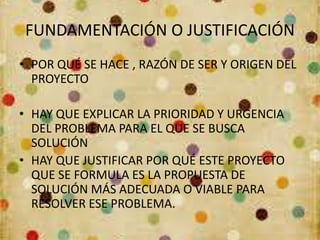 FUNDAMENTACIÓN O JUSTIFICACIÓN
• POR QUÉ SE HACE , RAZÓN DE SER Y ORIGEN DEL
PROYECTO
• HAY QUE EXPLICAR LA PRIORIDAD Y URGENCIA
DEL PROBLEMA PARA EL QUE SE BUSCA
SOLUCIÓN
• HAY QUE JUSTIFICAR POR QUÉ ESTE PROYECTO
QUE SE FORMULA ES LA PROPUESTA DE
SOLUCIÓN MÁS ADECUADA O VIABLE PARA
RESOLVER ESE PROBLEMA.
 