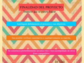 FINALIDAD DEL PROYECTO
Impacto que se espera lograr
Justifiquen debidamente el proyecto y sus objetivos.
Sea posible verificar cuantitativa o cualitativamente su marcha.
Se constituya preferiblemente un único fin o vaya acompañado de otros
fines compatibles.
 