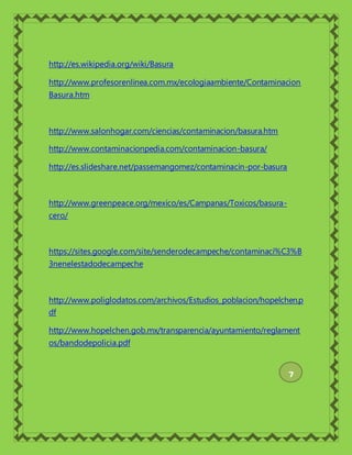 http://es.wikipedia.org/wiki/Basura
http://www.profesorenlinea.com.mx/ecologiaambiente/Contaminacion
Basura.htm
http://www.salonhogar.com/ciencias/contaminacion/basura.htm
http://www.contaminacionpedia.com/contaminacion-basura/
http://es.slideshare.net/passemangomez/contaminacin-por-basura
http://www.greenpeace.org/mexico/es/Campanas/Toxicos/basura-
cero/
https://sites.google.com/site/senderodecampeche/contaminaci%C3%B
3nenelestadodecampeche
http://www.poliglodatos.com/archivos/Estudios_poblacion/hopelchen.p
df
http://www.hopelchen.gob.mx/transparencia/ayuntamiento/reglament
os/bandodepolicia.pdf
7
 