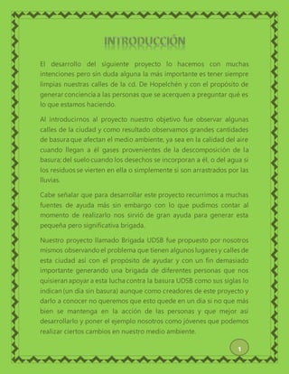 El desarrollo del siguiente proyecto lo hacemos con muchas
intenciones pero sin duda alguna la más importante es tener siempre
limpias nuestras calles de la cd. De Hopelchén y con el propósito de
generar conciencia a las personas que se acerquen a preguntar qué es
lo que estamos haciendo.
Al introducirnos al proyecto nuestro objetivo fue observar algunas
calles de la ciudad y como resultado observamos grandes cantidades
de basura que afectan el medio ambiente, ya sea en la calidad del aire
cuando llegan a él gases provenientes de la descomposición de la
basura; del suelocuando los desechos se incorporan a él, o del agua si
los residuos se vierten en ella o simplemente si son arrastrados por las
lluvias.
Cabe señalar que para desarrollar este proyecto recurrimos a muchas
fuentes de ayuda más sin embargo con lo que pudimos contar al
momento de realizarlo nos sirvió de gran ayuda para generar esta
pequeña pero significativa brigada.
Nuestro proyecto llamado Brigada UDSB fue propuesto por nosotros
mismos observandoel problema que tienen algunos lugares y calles de
esta ciudad así con el propósito de ayudar y con un fin demasiado
importante generando una brigada de diferentes personas que nos
quisieran apoyar a esta lucha contra la basura UDSB como sus siglas lo
indican (un día sin basura) aunque como creadores de este proyecto y
darlo a conocer no queremos que esto quede en un día si no que más
bien se mantenga en la acción de las personas y que mejor así
desarrollarlo y poner el ejemplo nosotros como jóvenes que podemos
realizar ciertos cambios en nuestro medio ambiente.
1
 