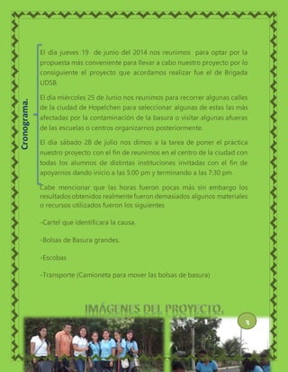 El día jueves 19 de junio del 2014 nos reunimos para optar por la
propuesta más conveniente para llevar a cabo nuestro proyecto por lo
consiguiente el proyecto que acordamos realizar fue el de Brigada
UDSB.
El día miércoles 25 de Junio nos reunimos para recorrer algunas calles
de la ciudad de Hopelchen para seleccionar algunas de estas las más
afectadas por la contaminación de la basura o visitar algunas afueras
de las escuelas o centros organizarnos posteriormente.
El día sábado 28 de julio nos dimos a la tarea de poner el práctica
nuestro proyecto con el fin de reunirnos en el centro de la ciudad con
todas los alumnos de distintas instituciones invitadas con el fin de
apoyarnos dando inicio a las 5:00 pm y terminando a las 7:30 pm
Cabe mencionar que las horas fueron pocas más sin embargo los
resultados obtenidos realmente fueron demasiados algunos materiales
o recursos utilizados fueron los siguientes
-Cartel que identificara la causa.
-Bolsas de Basura grandes.
-Escobas
-Transporte (Camioneta para mover las bolsas de basura)
Cronograma.
3
 