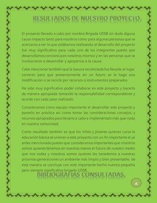 El proyecto llevado a cabo por nombre Brigada UDSB sin duda alguna
causo impacto tanto para nosotros como para algunas personas que se
acercaron a ver lo que estábamos realizando, el desarrollo del proyecto
fue muy significativo para cada uno de los integrantes puesto que
desarrollamos concienciaen nosotros mismos y en las personas que se
involucraron a desarrollar y apoyarnos a la causa.
Cabe mencionar también que la basura recolectada fue llevada al lugar
correcto para que posteriormente en un futuro se le haga una
modificación o se recicle por recursos o instrumentos preparados
Ha sido muy significativo poder colaborar en este proyecto y hacerlo
de manera apropiada tomando la responsabilidad correspondiente y
acorde con cada paso realizado.
Consideramos como equipo importante el desarrollar este proyecto y
ponerlo en práctica así como tomar las consideraciones consejos, y
recursos apropiados para llevarlo a cabo e impleméntalo más que nada
en nuestra comunidad.
Como resultado también es que los niños y jóvenes quienes cursa la
educación básica se unieran a este proyecto con un fin importante el ya
antes mencionadopuesto que consideramos importantes que nosotros
somos quienes tenemos en nuestras manos el futuro de nuestro medio
que nos rodea y nosotros somos quienes les heredemos a nuestras
próximas generaciones un ambiente más limpio y bien presentable, de
esta manera se concluye con este importante hecho nuestra pequeña
pero siempre significativa brigada UDSB.
6
 