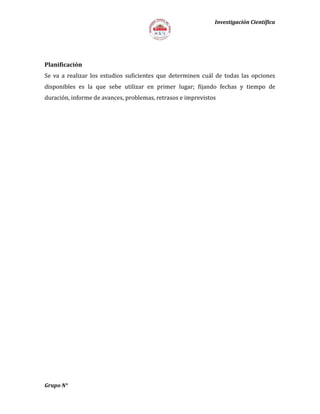 Investigación Científica
Planificación
Se va a realizar los estudios suficientes que determinen cuál de todas las opciones
disponibles es la que sebe utilizar en primer lugar; fijando fechas y tiempo de
duración, informe de avances, problemas, retrasos e imprevistos
Grupo N°
 