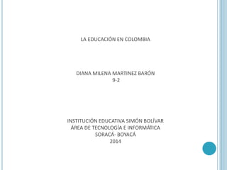 LA EDUCACIÓN EN COLOMBIA
DIANA MILENA MARTINEZ BARÓN
9-2
INSTITUCIÓN EDUCATIVA SIMÓN BOLÍVAR
ÁREA DE TECNOLOGÍA E INFORMÁTICA
SORACÁ- BOYACÁ
2014
 
