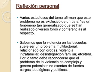 Reflexión personal
 Varios estudiosos del tema afirman que este
problema no es exclusivo de un país, “es un
fenómeno tan generalizado que se han
realizado diversos foros y conferencias al
respecto.
 Sabemos que la violencia en las escuelas
suele ser un problema multifactorial,
relacionado con drogas, violencia
intrafamiliar, desintegración familiar, etcétera.
Por lo tanto debe reconocerse que el
problema de la violencia es complejo y
genera polémicas no exentas de fuertes
cargas ideológicas y políticas.
 