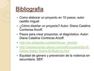 Bibliografia
 Como elaborar un proyecto en 10 pasos; autor
castillo miguel
 ¿Cómo diseñar un proyecto? Autor: Diana Catalina
Contreras Arzoff.
 Pasos para crear proyectos, el diagnóstico. Autor:
Diana Catalina Contreras Arzoff.
 http://es.wikipedia.org/wiki/Acoso_escolar
 http://adolescentes.about.com/od/Escuela/a/Qu-E-
Debes-Saber-Sobre-El-Bullying.htm
 Equidad de genero y prevención de la violencia en
secundaria. SEP.
 
