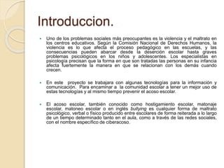 Introduccion.
 Uno de los problemas sociales más preocupantes es la violencia y el maltrato en
los centros educativos. Según la Comisión Nacional de Derechos Humanos, la
violencia es lo que afecta el proceso pedagógico en las escuelas, y las
consecuencias pueden abarcar desde la deserción escolar hasta graves
problemas psicológicos en los niños y adolescentes. Los especialistas en
psicología precisan que la forma en que son tratadas las personas en su infancia
afecta fuertemente la manera en que se relacionan con los demás cuando
crecen.
 En este proyecto se trabajara con algunas tecnologías para la información y
comunicación. Para encaminar a la comunidad escolar a tener un mejor uso de
estas tecnologías y al mismo tiempo prevenir el acoso escolar.
 El acoso escolar, también conocido como hostigamiento escolar, matonaje
escolar, matoneo escolar o en inglés bullying es cualquier forma de maltrato
psicológico, verbal o físico producido entre escolares de forma reiterada a lo largo
de un tiempo determinado tanto en el aula, como a través de las redes sociales,
con el nombre específico de ciberacoso.
 