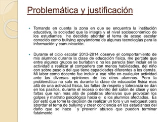 Problemática y justificación
 Tomando en cuenta la zona en que se encuentra la institución
educativa, la sociedad que la integra y el nivel socioeconómico de
los estudiantes he decidido abordar el tema de acoso escolar
conocido como bullying apoyándome de algunas tecnologías para la
información y comunicación.
 Durante el ciclo escolar 2013-2014 observe el comportamiento de
mis alumnos durante la clase de educación física, me percate que
entre algunos grupos se burlaban o no les parecía bien incluir en la
actividad a realizar al compañero con menos habilidades, del niño
con sobre peso o del que tiene capacidades diferentes a los demás.
Mi labor como docente fue incluir a ese niño en cualquier actividad
ante las diversas opiniones de los otros alumnos. Pero la
problemática no solo es durante la clase de educación física mas
allá de una actividad física, las faltas de respeto y tolerancia se dan
en los pasillos, durante el receso o dentro del salón de clase y son
faltas que van mas alla de palabras ofensivas que provocan los
golpes y maltrato psicológico hacia el o los alumnos afectados. Es
por esto que tome la decisión de realizar un foro y un webquest para
abordar el tema de bullying y crear conciencia en los estudiantes del
daño que se hace y prevenir abusos que pueden terminar
fatalmente
 