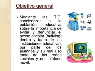 Objetivo general
 Mediante las TIC,
concientizar a la
población educativa
sobre la importancia de
evitar y denunciar el
acoso escolar (bullying)
dentro y fuera de las
instituciones educativas
por parte de los
alumnos y su mal uso
tanto de las redes
sociales y del teléfono
móvil.
 