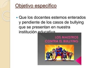 Objetivo especifico
 Que los docentes estemos enterados
y pendiente de los casos de bullying
que se presentan en nuestra
institución educativa.
 