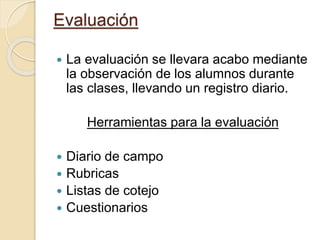 Evaluación
 La evaluación se llevara acabo mediante
la observación de los alumnos durante
las clases, llevando un registro diario.
Herramientas para la evaluación
 Diario de campo
 Rubricas
 Listas de cotejo
 Cuestionarios
 