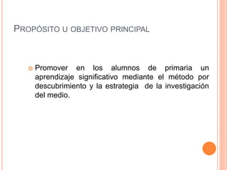 PROPÓSITO U OBJETIVO PRINCIPAL
 Promover en los alumnos de primaria un
aprendizaje significativo mediante el método por
descubrimiento y la estrategia de la investigación
del medio.
 