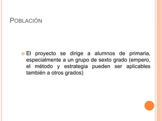 POBLACIÓN
 El proyecto se dirige a alumnos de primaria,
especialmente a un grupo de sexto grado (empero,
el método y estrategia pueden ser aplicables
también a otros grados)
 
