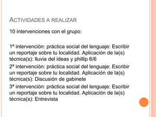 ACTIVIDADES A REALIZAR
10 intervenciones con el grupo:
1ª intervención: práctica social del lenguaje: Escribir
un reportaje sobre tu localidad. Aplicación de la(s)
técnica(s): lluvia del ideas y phillip 6/6
2ª intervención: práctica social del lenguaje: Escribir
un reportaje sobre tu localidad. Aplicación de la(s)
técnica(s): Discusión de gabinete
3ª intervención: práctica social del lenguaje: Escribir
un reportaje sobre tu localidad. Aplicación de la(s)
técnica(s): Entrevista
 