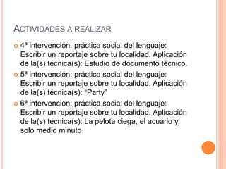 ACTIVIDADES A REALIZAR
 4ª intervención: práctica social del lenguaje:
Escribir un reportaje sobre tu localidad. Aplicación
de la(s) técnica(s): Estudio de documento técnico.
 5ª intervención: práctica social del lenguaje:
Escribir un reportaje sobre tu localidad. Aplicación
de la(s) técnica(s): “Party”
 6ª intervención: práctica social del lenguaje:
Escribir un reportaje sobre tu localidad. Aplicación
de la(s) técnica(s): La pelota ciega, el acuario y
solo medio minuto
 