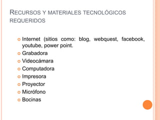 RECURSOS Y MATERIALES TECNOLÓGICOS
REQUERIDOS
 Internet (sitios como: blog, webquest, facebook,
youtube, power point.
 Grabadora
 Videocámara
 Computadora
 Impresora
 Proyector
 Micrófono
 Bocinas
 