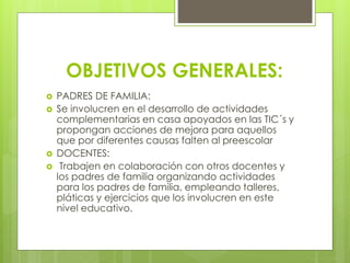 OBJETIVOS GENERALES:
 PADRES DE FAMILIA:
 Se involucren en el desarrollo de actividades
complementarias en casa apoyados en las TIC´s y
propongan acciones de mejora para aquellos
que por diferentes causas falten al preescolar
 DOCENTES:
 Trabajen en colaboración con otros docentes y
los padres de familia organizando actividades
para los padres de familia, empleando talleres,
pláticas y ejercicios que los involucren en este
nivel educativo.
 
