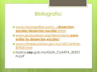 Bibliografía:
 www.monografias.com/.../desercion-
escolar/desercion-escolar.shtml
 www.graduatexxi.org/ideas/ideas-para-
evitar-la-desercion-escolar/
 www.mineducacion.gov.co/1621/article-
87969.html
 basica.sep.gob.mx/GUIA_CUARTA_SESIO
N.pdf
 