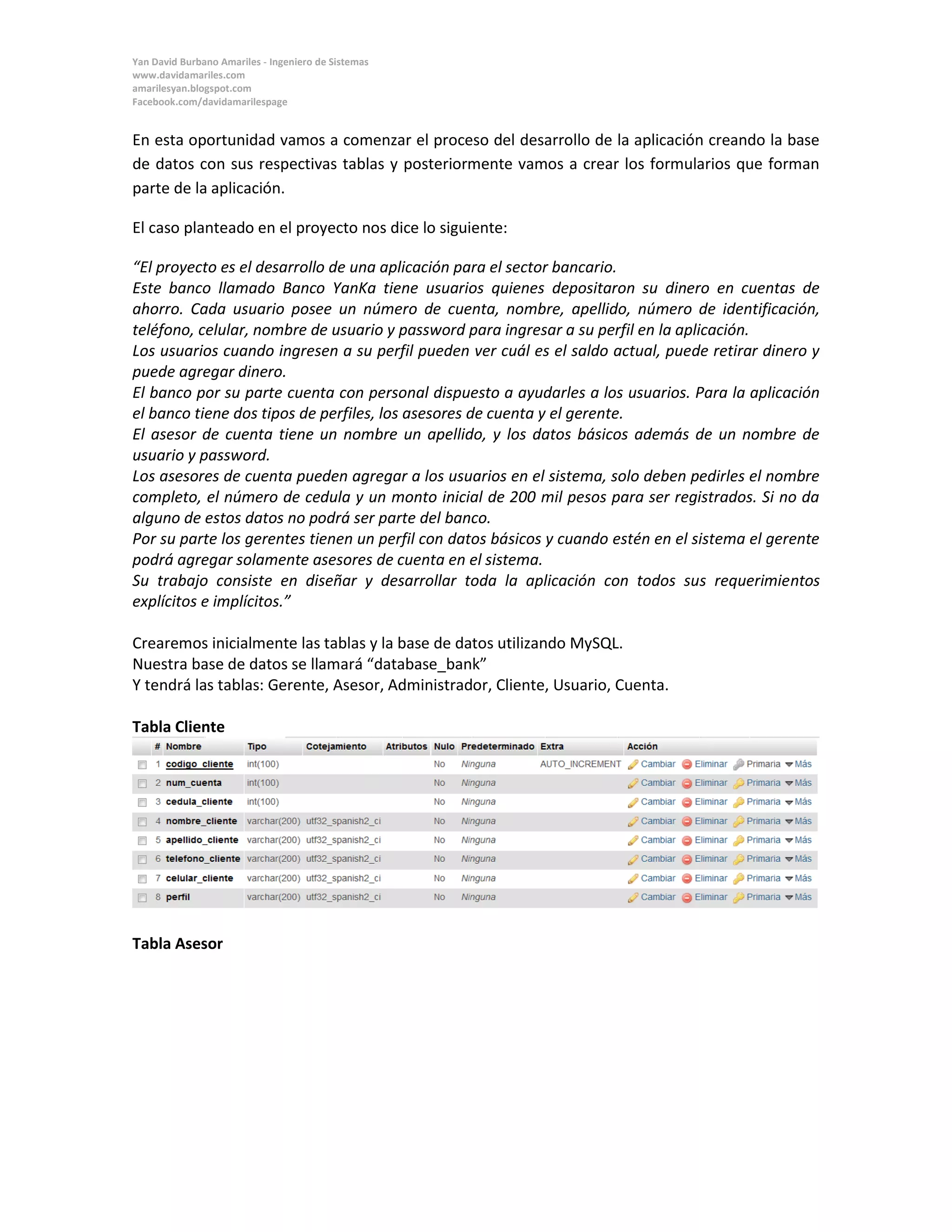 Yan David Burbano Amariles - Ingeniero de Sistemas 
www.davidamariles.com 
amarilesyan.blogspot.com 
Facebook.com/davidamarilespage 
En esta oportunidad vamos a comenzar el proceso del desarrollo de la aplicación creando la base de datos con sus respectivas tablas y posteriormente vamos a crear los formularios que forman parte de la aplicación. 
El caso planteado en el proyecto nos dice lo siguiente: 
“El proyecto es el desarrollo de una aplicación para el sector bancario. 
Este banco llamado Banco YanKa tiene usuarios quienes depositaron su dinero en cuentas de ahorro. Cada usuario posee un número de cuenta, nombre, apellido, número de identificación, teléfono, celular, nombre de usuario y password para ingresar a su perfil en la aplicación. 
Los usuarios cuando ingresen a su perfil pueden ver cuál es el saldo actual, puede retirar dinero y puede agregar dinero. 
El banco por su parte cuenta con personal dispuesto a ayudarles a los usuarios. Para la aplicación el banco tiene dos tipos de perfiles, los asesores de cuenta y el gerente. 
El asesor de cuenta tiene un nombre un apellido, y los datos básicos además de un nombre de usuario y password. 
Los asesores de cuenta pueden agregar a los usuarios en el sistema, solo deben pedirles el nombre completo, el número de cedula y un monto inicial de 200 mil pesos para ser registrados. Si no da alguno de estos datos no podrá ser parte del banco. 
Por su parte los gerentes tienen un perfil con datos básicos y cuando estén en el sistema el gerente podrá agregar solamente asesores de cuenta en el sistema. 
Su trabajo consiste en diseñar y desarrollar toda la aplicación con todos sus requerimientos explícitos e implícitos.” 
Crearemos inicialmente las tablas y la base de datos utilizando MySQL. 
Nuestra base de datos se llamará “database_bank” 
Y tendrá las tablas: Gerente, Asesor, Administrador, Cliente, Usuario, Cuenta. 
Tabla Cliente 
Tabla Asesor  
