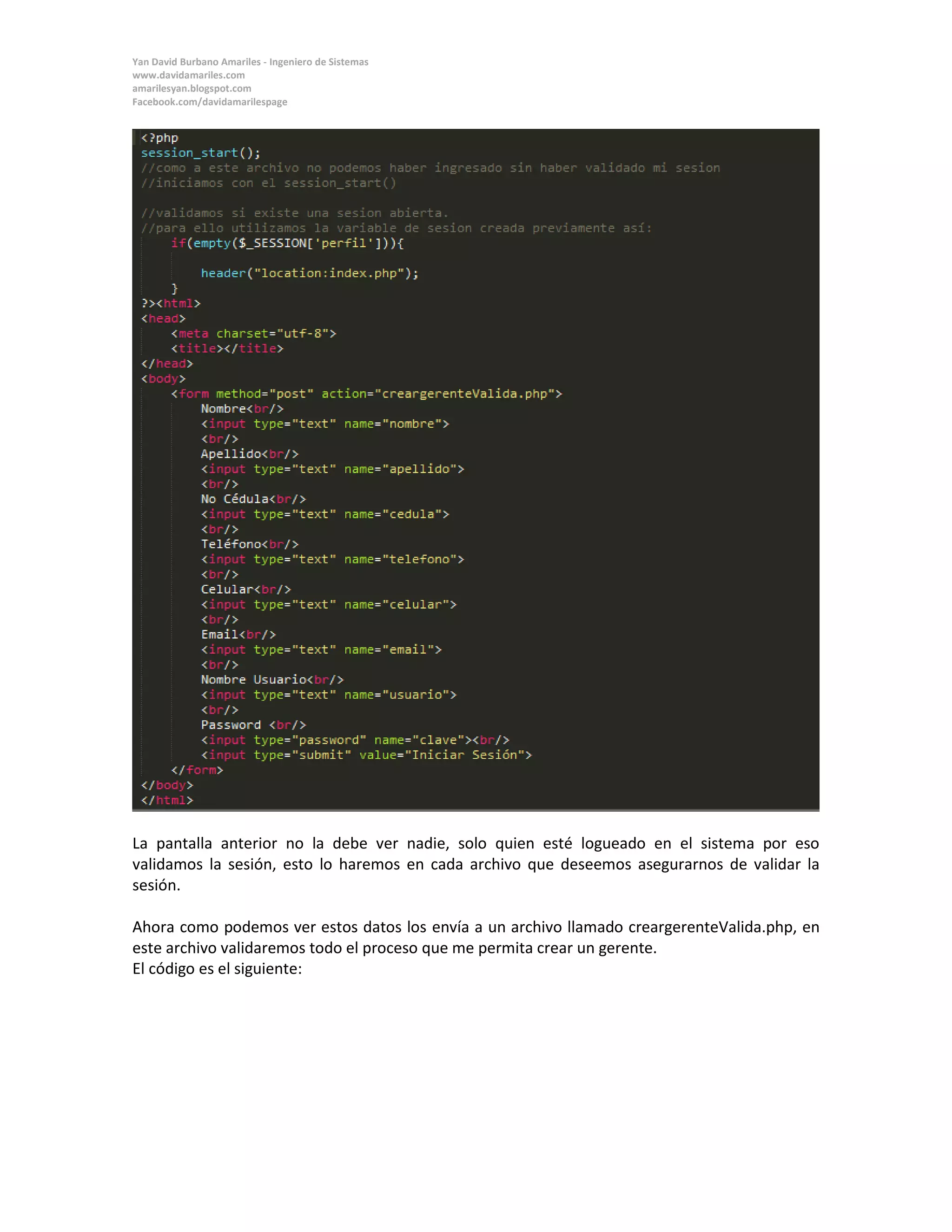 Yan David Burbano Amariles - Ingeniero de Sistemas 
www.davidamariles.com 
amarilesyan.blogspot.com 
Facebook.com/davidamarilespage 
La pantalla anterior no la debe ver nadie, solo quien esté logueado en el sistema por eso validamos la sesión, esto lo haremos en cada archivo que deseemos asegurarnos de validar la sesión. 
Ahora como podemos ver estos datos los envía a un archivo llamado creargerenteValida.php, en este archivo validaremos todo el proceso que me permita crear un gerente. 
El código es el siguiente: 
 