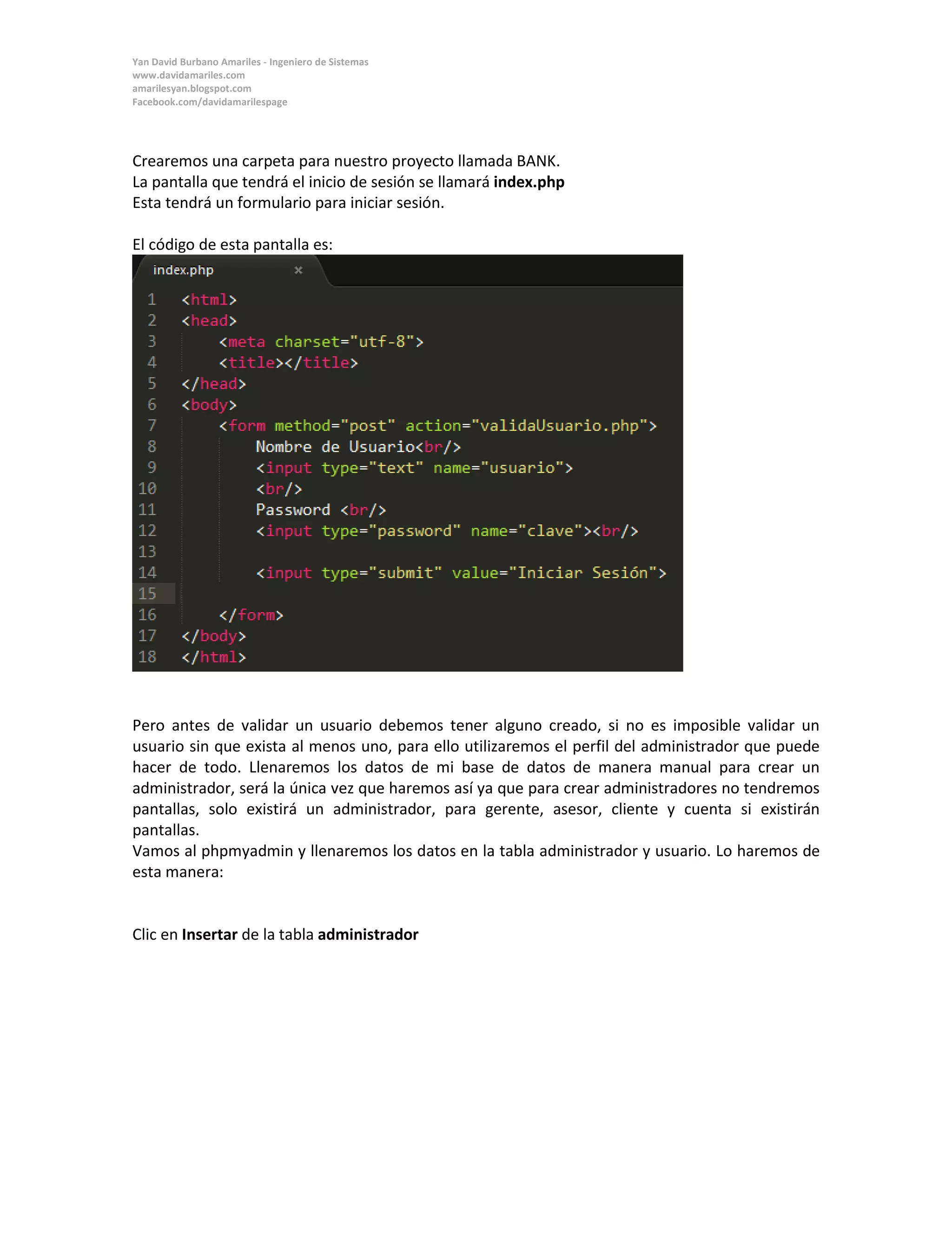 Yan David Burbano Amariles - Ingeniero de Sistemas 
www.davidamariles.com 
amarilesyan.blogspot.com 
Facebook.com/davidamarilespage 
Crearemos una carpeta para nuestro proyecto llamada BANK. 
La pantalla que tendrá el inicio de sesión se llamará index.php 
Esta tendrá un formulario para iniciar sesión. 
El código de esta pantalla es: 
Pero antes de validar un usuario debemos tener alguno creado, si no es imposible validar un usuario sin que exista al menos uno, para ello utilizaremos el perfil del administrador que puede hacer de todo. Llenaremos los datos de mi base de datos de manera manual para crear un administrador, será la única vez que haremos así ya que para crear administradores no tendremos pantallas, solo existirá un administrador, para gerente, asesor, cliente y cuenta si existirán pantallas. 
Vamos al phpmyadmin y llenaremos los datos en la tabla administrador y usuario. Lo haremos de esta manera: 
Clic en Insertar de la tabla administrador 
 