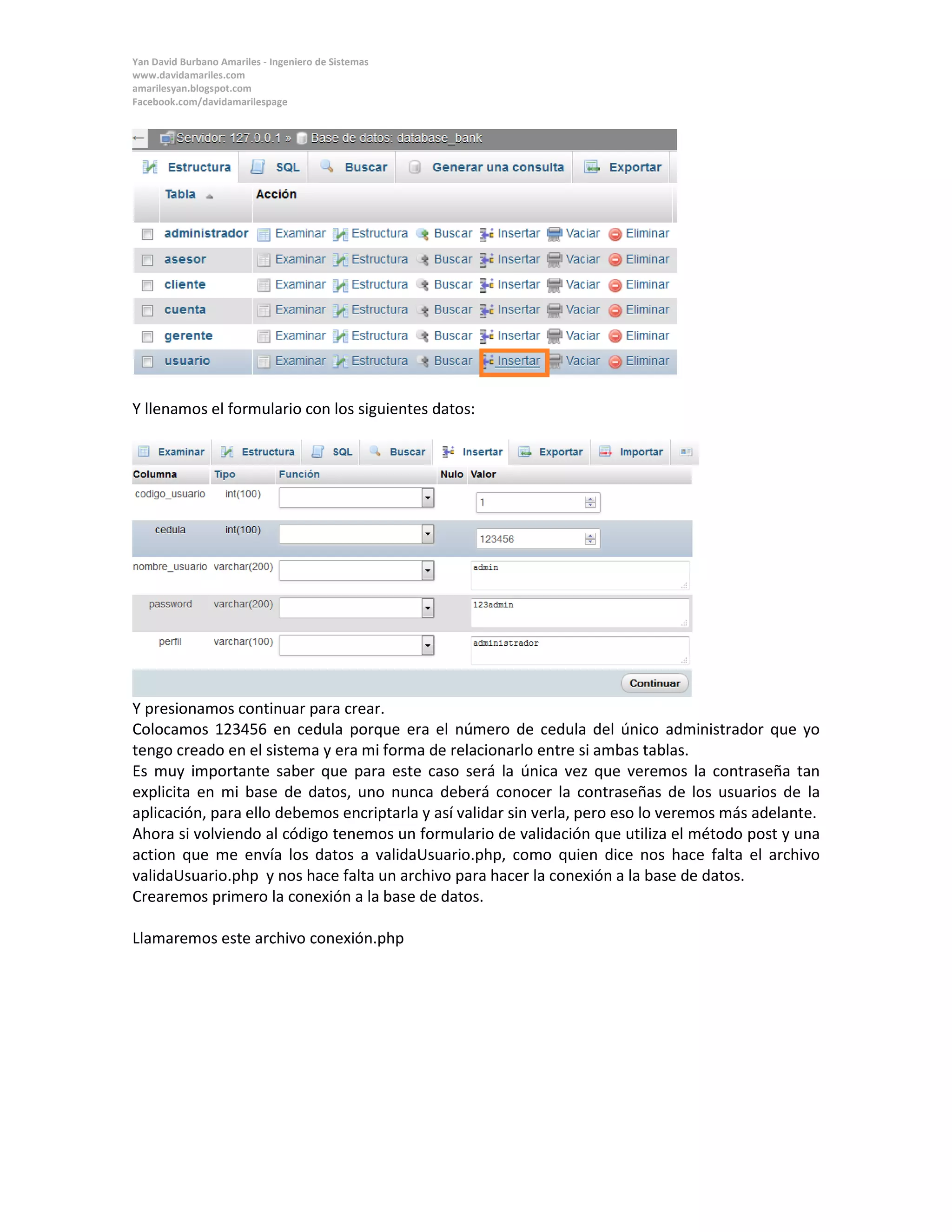 Yan David Burbano Amariles - Ingeniero de Sistemas 
www.davidamariles.com 
amarilesyan.blogspot.com 
Facebook.com/davidamarilespage 
Y llenamos el formulario con los siguientes datos: 
Y presionamos continuar para crear. 
Colocamos 123456 en cedula porque era el número de cedula del único administrador que yo tengo creado en el sistema y era mi forma de relacionarlo entre si ambas tablas. 
Es muy importante saber que para este caso será la única vez que veremos la contraseña tan explicita en mi base de datos, uno nunca deberá conocer la contraseñas de los usuarios de la aplicación, para ello debemos encriptarla y así validar sin verla, pero eso lo veremos más adelante. 
Ahora si volviendo al código tenemos un formulario de validación que utiliza el método post y una action que me envía los datos a validaUsuario.php, como quien dice nos hace falta el archivo validaUsuario.php y nos hace falta un archivo para hacer la conexión a la base de datos. 
Crearemos primero la conexión a la base de datos. 
Llamaremos este archivo conexión.php  