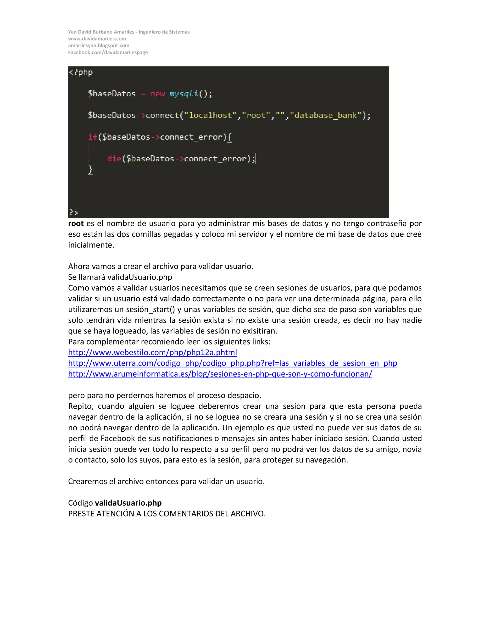 Yan David Burbano Amariles - Ingeniero de Sistemas 
www.davidamariles.com 
amarilesyan.blogspot.com 
Facebook.com/davidamarilespage 
root es el nombre de usuario para yo administrar mis bases de datos y no tengo contraseña por eso están las dos comillas pegadas y coloco mi servidor y el nombre de mi base de datos que creé inicialmente. 
Ahora vamos a crear el archivo para validar usuario. 
Se llamará validaUsuario.php 
Como vamos a validar usuarios necesitamos que se creen sesiones de usuarios, para que podamos validar si un usuario está validado correctamente o no para ver una determinada página, para ello utilizaremos un sesión_start() y unas variables de sesión, que dicho sea de paso son variables que solo tendrán vida mientras la sesión exista si no existe una sesión creada, es decir no hay nadie que se haya logueado, las variables de sesión no exisitiran. 
Para complementar recomiendo leer los siguientes links: 
http://www.webestilo.com/php/php12a.phtml 
http://www.uterra.com/codigo_php/codigo_php.php?ref=las_variables_de_sesion_en_php 
http://www.arumeinformatica.es/blog/sesiones-en-php-que-son-y-como-funcionan/ 
pero para no perdernos haremos el proceso despacio. 
Repito, cuando alguien se loguee deberemos crear una sesión para que esta persona pueda navegar dentro de la aplicación, si no se loguea no se creara una sesión y si no se crea una sesión no podrá navegar dentro de la aplicación. Un ejemplo es que usted no puede ver sus datos de su perfil de Facebook de sus notificaciones o mensajes sin antes haber iniciado sesión. Cuando usted inicia sesión puede ver todo lo respecto a su perfil pero no podrá ver los datos de su amigo, novia o contacto, solo los suyos, para esto es la sesión, para proteger su navegación. 
Crearemos el archivo entonces para validar un usuario. 
Código validaUsuario.php 
PRESTE ATENCIÓN A LOS COMENTARIOS DEL ARCHIVO.  