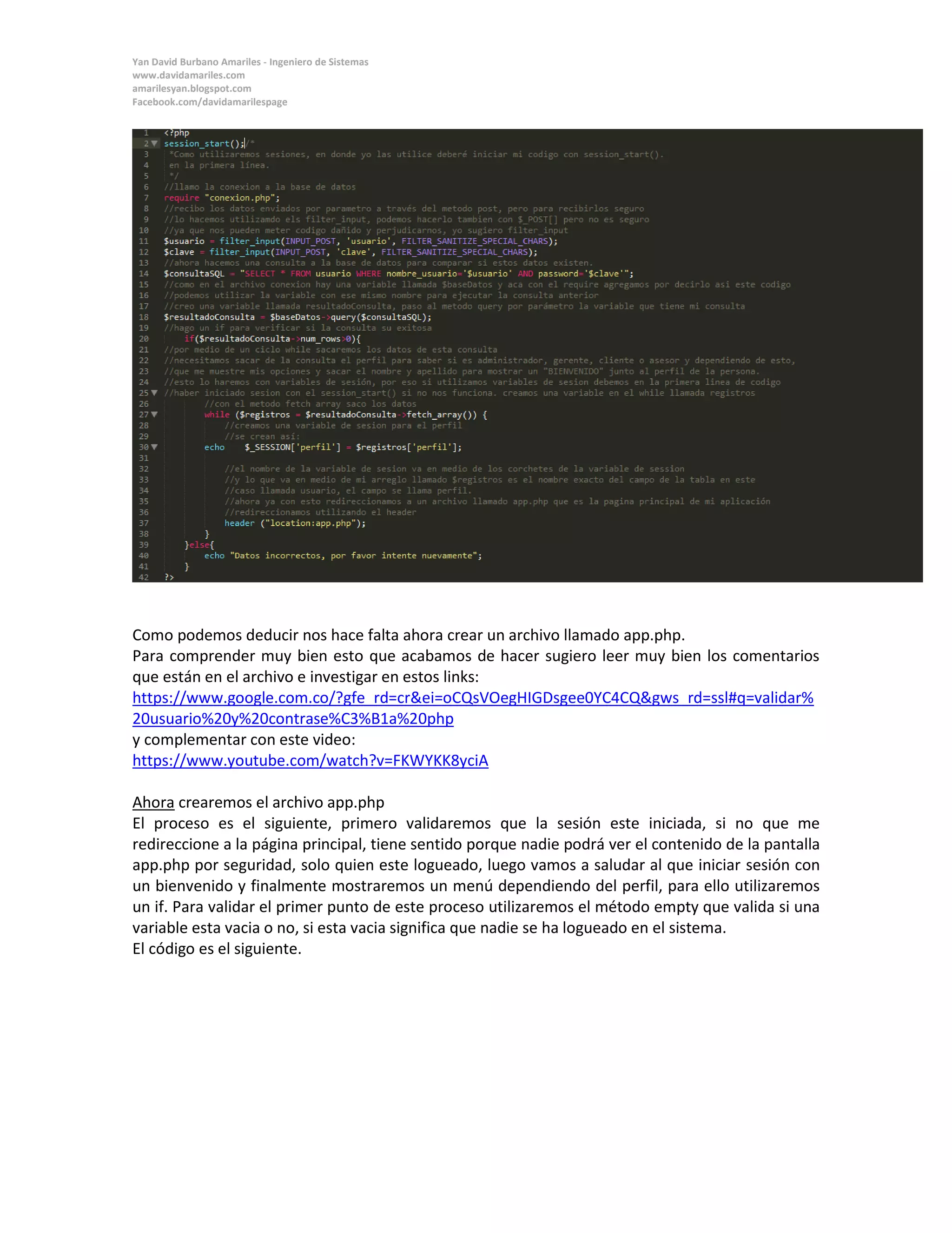 Yan David Burbano Amariles - Ingeniero de Sistemas 
www.davidamariles.com 
amarilesyan.blogspot.com 
Facebook.com/davidamarilespage 
Como podemos deducir nos hace falta ahora crear un archivo llamado app.php. 
Para comprender muy bien esto que acabamos de hacer sugiero leer muy bien los comentarios que están en el archivo e investigar en estos links: 
https://www.google.com.co/?gfe_rd=cr&ei=oCQsVOegHIGDsgee0YC4CQ&gws_rd=ssl#q=validar% 20usuario%20y%20contrase%C3%B1a%20php 
y complementar con este video: 
https://www.youtube.com/watch?v=FKWYKK8yciA 
Ahora crearemos el archivo app.php 
El proceso es el siguiente, primero validaremos que la sesión este iniciada, si no que me redireccione a la página principal, tiene sentido porque nadie podrá ver el contenido de la pantalla app.php por seguridad, solo quien este logueado, luego vamos a saludar al que iniciar sesión con un bienvenido y finalmente mostraremos un menú dependiendo del perfil, para ello utilizaremos un if. Para validar el primer punto de este proceso utilizaremos el método empty que valida si una variable esta vacia o no, si esta vacia significa que nadie se ha logueado en el sistema. 
El código es el siguiente. 
 