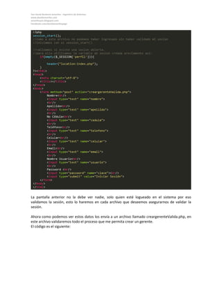Yan David Burbano Amariles - Ingeniero de Sistemas 
www.davidamariles.com 
amarilesyan.blogspot.com 
Facebook.com/davidamarilespage 
La pantalla anterior no la debe ver nadie, solo quien esté logueado en el sistema por eso validamos la sesión, esto lo haremos en cada archivo que deseemos asegurarnos de validar la sesión. 
Ahora como podemos ver estos datos los envía a un archivo llamado creargerenteValida.php, en este archivo validaremos todo el proceso que me permita crear un gerente. 
El código es el siguiente: 
 
