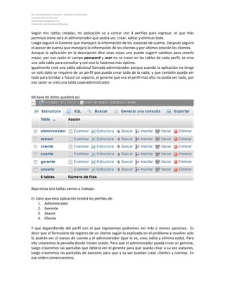 Yan David Burbano Amariles - Ingeniero de Sistemas 
www.davidamariles.com 
amarilesyan.blogspot.com 
Facebook.com/davidamarilespage 
Según mis tablas creadas, mi aplicación va a contar con 4 perfiles para ingresar, el que más permisos tiene será el administrador que podrá ver, crear, editar y eliminar todo. 
Luego seguirá el Gerente que manejará la información de los asesores de cuenta. Después seguirá el asesor de cuenta que manejará la información de los clientes y por últimos estarán los clientes. 
Aunque la aplicación en la descripción dice unas cosas uno puede sugerir cambios para crearla mejor, por esa razón el campo password y user no se crean en las tablas de cada perfil, se crea una sola tabla para consultar y con eso la hacemos más óptima. 
Igualmente creé una tabla adicional llamada administrador porque cuando la aplicación no tenga un solo dato se requiere de un perfil que pueda crear todo de la nada, y que también pueda ver todo para brindar a futuro un soporte, el gerente que era el perfil más alto no podía ver todo, por eso razón se creó una tabla superadministrador. 
Mi base de datos quedará así: 
Bajo estas seis tablas vamos a trabajar. 
Es claro que esta aplicación tendrá los perfiles de: 
1. Administrador 
2. Gerente 
3. Asesor 
4. Cliente 
Y que dependiendo del perfil con el que ingresemos podremos ver más o menos opciones. Es decir que el formulario de registro de un cliente según lo explicado en el problema a resolver solo lo podrán ver el asesor de cuenta y el administrador (que lo ve, crea, edita y elimina todo). Para ello crearemos la pantalla donde inician sesión. Para que el administrador pueda crear un gerente, luego crearemos las pantallas que deberá ver el gerente para que pueda crear a su vez asesores, luego crearemos las pantallas de asesores para que a su vez puedan crear clientes y cuentas. En ese orden comenzaremos.  