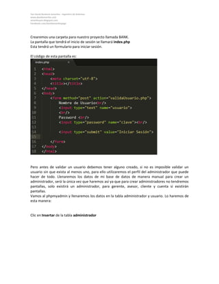Yan David Burbano Amariles - Ingeniero de Sistemas 
www.davidamariles.com 
amarilesyan.blogspot.com 
Facebook.com/davidamarilespage 
Crearemos una carpeta para nuestro proyecto llamada BANK. 
La pantalla que tendrá el inicio de sesión se llamará index.php 
Esta tendrá un formulario para iniciar sesión. 
El código de esta pantalla es: 
Pero antes de validar un usuario debemos tener alguno creado, si no es imposible validar un usuario sin que exista al menos uno, para ello utilizaremos el perfil del administrador que puede hacer de todo. Llenaremos los datos de mi base de datos de manera manual para crear un administrador, será la única vez que haremos así ya que para crear administradores no tendremos pantallas, solo existirá un administrador, para gerente, asesor, cliente y cuenta si existirán pantallas. 
Vamos al phpmyadmin y llenaremos los datos en la tabla administrador y usuario. Lo haremos de esta manera: 
Clic en Insertar de la tabla administrador 
 