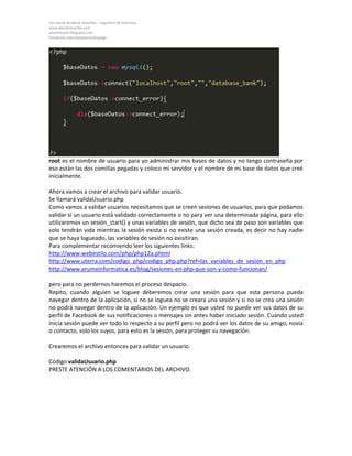 Yan David Burbano Amariles - Ingeniero de Sistemas 
www.davidamariles.com 
amarilesyan.blogspot.com 
Facebook.com/davidamarilespage 
root es el nombre de usuario para yo administrar mis bases de datos y no tengo contraseña por eso están las dos comillas pegadas y coloco mi servidor y el nombre de mi base de datos que creé inicialmente. 
Ahora vamos a crear el archivo para validar usuario. 
Se llamará validaUsuario.php 
Como vamos a validar usuarios necesitamos que se creen sesiones de usuarios, para que podamos validar si un usuario está validado correctamente o no para ver una determinada página, para ello utilizaremos un sesión_start() y unas variables de sesión, que dicho sea de paso son variables que solo tendrán vida mientras la sesión exista si no existe una sesión creada, es decir no hay nadie que se haya logueado, las variables de sesión no exisitiran. 
Para complementar recomiendo leer los siguientes links: 
http://www.webestilo.com/php/php12a.phtml 
http://www.uterra.com/codigo_php/codigo_php.php?ref=las_variables_de_sesion_en_php 
http://www.arumeinformatica.es/blog/sesiones-en-php-que-son-y-como-funcionan/ 
pero para no perdernos haremos el proceso despacio. 
Repito, cuando alguien se loguee deberemos crear una sesión para que esta persona pueda navegar dentro de la aplicación, si no se loguea no se creara una sesión y si no se crea una sesión no podrá navegar dentro de la aplicación. Un ejemplo es que usted no puede ver sus datos de su perfil de Facebook de sus notificaciones o mensajes sin antes haber iniciado sesión. Cuando usted inicia sesión puede ver todo lo respecto a su perfil pero no podrá ver los datos de su amigo, novia o contacto, solo los suyos, para esto es la sesión, para proteger su navegación. 
Crearemos el archivo entonces para validar un usuario. 
Código validaUsuario.php 
PRESTE ATENCIÓN A LOS COMENTARIOS DEL ARCHIVO.  