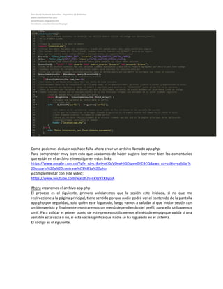Yan David Burbano Amariles - Ingeniero de Sistemas 
www.davidamariles.com 
amarilesyan.blogspot.com 
Facebook.com/davidamarilespage 
Como podemos deducir nos hace falta ahora crear un archivo llamado app.php. 
Para comprender muy bien esto que acabamos de hacer sugiero leer muy bien los comentarios que están en el archivo e investigar en estos links: 
https://www.google.com.co/?gfe_rd=cr&ei=oCQsVOegHIGDsgee0YC4CQ&gws_rd=ssl#q=validar% 20usuario%20y%20contrase%C3%B1a%20php 
y complementar con este video: 
https://www.youtube.com/watch?v=FKWYKK8yciA 
Ahora crearemos el archivo app.php 
El proceso es el siguiente, primero validaremos que la sesión este iniciada, si no que me redireccione a la página principal, tiene sentido porque nadie podrá ver el contenido de la pantalla app.php por seguridad, solo quien este logueado, luego vamos a saludar al que iniciar sesión con un bienvenido y finalmente mostraremos un menú dependiendo del perfil, para ello utilizaremos un if. Para validar el primer punto de este proceso utilizaremos el método empty que valida si una variable esta vacia o no, si esta vacia significa que nadie se ha logueado en el sistema. 
El código es el siguiente. 
 