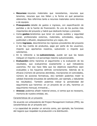  Recursos: recursos materiales que necesitamos, recursos que 
tenemos, recursos que nos faltan y la forma en qué pensamos 
obtenerlos. Nos referimos tanto a recursos materiales como técnicos 
o de equipos. 
 Presupuesto: detalle de gastos e ingresos, con especificación de 
partidas y de la fuente de financiación. Es uno de los puntos más 
importantes del proyecto y habrá que dedicarle tiempo y precisión. 
 Como gastos tendremos que tener en cuenta sueldos y seguridad 
social, profesionales externos, materiales, actividades, seguros, 
publicidad y difusión, desplazamientos y/o viajes, etc. 
 Como ingresos, describiremos los ingresos procedentes del proyecto 
si los hay (venta de productos, pago por parte de los usuarios), 
importe que aportamos nosotros, subvención o importe que 
solicitamos. 
 En lo referente a las subvenciones, puede ser que las bases 
indiquen el importe o el porcentaje máximo subvencionable. 
 Evaluación: cómo haremos el seguimiento y la evaluación de los 
resultados, que evaluaremos exactamente y qué indicadores 
usaremos. Por eso hace falta que los objetivos específicos sean 
evaluables y los hayamos definido correctamente. Además de la 
eficacia (número de personas atendidas, inscripciones en actividades, 
número de acciones formativas, etc) también podemos medir la 
calidad (haciendo encuestas de satisfacción, por ejemplo, y tabulando 
los resultados). También podemos indicar la periodicidad del 
seguimiento que haremos: en un proyecto de un año, haremos un 
seguimiento mensual, trimestral... 
 Anexos: podemos añadir material anexo, si vemos que es necesario, 
memoria de nuestra entidad, etc. 
Características de un proyecto 
De acuerdo con antecedente del Project Management Institute (PMI), las 
características de un proyecto son: 
• La capacidad de prestar un servicio como, por ejemplo, las funciones 
del negocio que respaldan la producción o la distribución. 
 