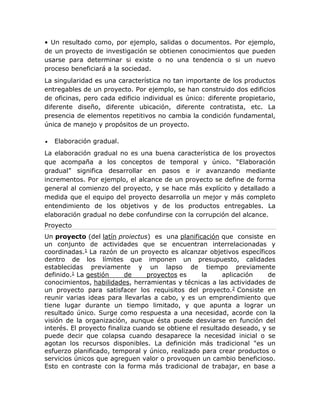• Un resultado como, por ejemplo, salidas o documentos. Por ejemplo, 
de un proyecto de investigación se obtienen conocimientos que pueden 
usarse para determinar si existe o no una tendencia o si un nuevo 
proceso beneficiará a la sociedad. 
La singularidad es una característica no tan importante de los productos 
entregables de un proyecto. Por ejemplo, se han construido dos edificios 
de oficinas, pero cada edificio individual es único: diferente propietario, 
diferente diseño, diferente ubicación, diferente contratista, etc. La 
presencia de elementos repetitivos no cambia la condición fundamental, 
única de manejo y propósitos de un proyecto. 
 Elaboración gradual. 
La elaboración gradual no es una buena característica de los proyectos 
que acompaña a los conceptos de temporal y único. “Elaboración 
gradual” significa desarrollar en pasos e ir avanzando mediante 
incrementos. Por ejemplo, el alcance de un proyecto se define de forma 
general al comienzo del proyecto, y se hace más explícito y detallado a 
medida que el equipo del proyecto desarrolla un mejor y más completo 
entendimiento de los objetivos y de los productos entregables. La 
elaboración gradual no debe confundirse con la corrupción del alcance. 
Proyecto 
Un proyecto (del latín proiectus) es una planificación que consiste en 
un conjunto de actividades que se encuentran interrelacionadas y 
coordinadas.1 La razón de un proyecto es alcanzar objetivos específicos 
dentro de los límites que imponen un presupuesto, calidades 
establecidas previamente y un lapso de tiempo previamente 
definido.1 La gestión de proyectos es la aplicación de 
conocimientos, habilidades, herramientas y técnicas a las actividades de 
un proyecto para satisfacer los requisitos del proyecto.2 Consiste en 
reunir varias ideas para llevarlas a cabo, y es un emprendimiento que 
tiene lugar durante un tiempo limitado, y que apunta a lograr un 
resultado único. Surge como respuesta a una necesidad, acorde con la 
visión de la organización, aunque ésta puede desviarse en función del 
interés. El proyecto finaliza cuando se obtiene el resultado deseado, y se 
puede decir que colapsa cuando desaparece la necesidad inicial o se 
agotan los recursos disponibles. La definición más tradicional "es un 
esfuerzo planificado, temporal y único, realizado para crear productos o 
servicios únicos que agreguen valor o provoquen un cambio beneficioso. 
Esto en contraste con la forma más tradicional de trabajar, en base a 
 