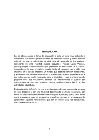 INTRODUCCION 
En los últimos años el tema de educación a sido un tema muy debatido y 
comentado por muchas personalidades de diferentes ámbito y todos parecen 
coincidir en que la educación es vital para el desarrollo de los pueblos, 
consciente de esta realidad nuestra escuela ( Nieves María Valerio), 
preocupada por la desmotivación que presentan los estudiantes de su centro, 
conocedores de que el método usado hasta el momento no a sido muy 
eficiente, en el afán de encontrar un método que capte la atención de los niños, 
y a sabienda que estamos viviendo en la era del conocimiento y que las tic se a 
convertido en un medio necesario para la sociedad, y que la misma puede 
propiciar que los estudiantes asimilen las informaciones y puedan ser 
constructores de sus conocimientos, hemos decidido integrar las tic en las 
actividades educativas. 
Partiendo de la definición de que la motivación es lo que mueve a la persona 
en una dirección y con una finalidad determinada la misma constituye, por 
tanto, un factor que condiciona la capacidad para aprender y por lo tanto es de 
suma importancia que en los centros educativos se use en el procesos de 
aprendizaje aquellas herramientas que son de interés para los estudiantes, 
como es el caso de las tic. 
3 
 