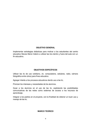 OBJETIVO GENERAL 
Implementar estrategias didácticas para motivar a los estudiantes del centro 
educativo Nieves María Valerio a utilizar las tics dentro y fuera del aula con un 
fin educativo. 
OBJETIVOS ESPECÍFICOS 
Utilizar las tic de uso cotidiano, (tv, computadora, celulares, radio, cámara 
fotográfica entre otros) para fines educativo. 
Agregar interés a los procesos educativos dando uso a las tic. 
Priorizar los intereses y necesidades de los alumnos. 
Guiar a los alumnos en el uso de las tic, explotando las posibilidades 
comunicativas de las redes como sistemas de acceso a los recursos de 
aprendizaje. 
Integrar a los padres en el proyecto, con la finalidad de obtener un buen uso y 
manejo de las tic. 
MARCO TEORICO 
4 
 