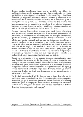 diversos medios tecnológicos, como son la televisión, los videos, los 
multimedios, impresos, las redes de cómputo y la teleconferencia, entre otras, 
que facilitan la tarea cooperativa de elaboración, implantación y evaluación de 
ambientes y programas educativos abiertos, flexibles y adecuados a las 
necesidades de la dinámica existente al interior de la comunidad y de la 
emergente sociedad global”. Evidentemente tenemos muchos recursos para 
usar, esperamos que los educadores se empoderen de los mismos, porque nos 
presentan la ventaja de que son medios conocidos por nuestros estudiantes y 
no solo eso, sino que también ellos usan de manera frecuente. 
Estamos claro que debemos hacer algunos ajuste en el sistema educativo y 
para realizarlos no debemos pasar por alto, las necesidades e intereses de los 
estudiantes, es conveniente que nos detengamos un poco para observar que 
quieren los alumnos, que podemos usar como fuente de motivación, es bien 
sabido que nuestra sociedad está cargada de instrumento tecnológico y 
nuestros estudiante no son la excepción, es muy común encontrar a nuestros 
chicos con algún tipo de aparato tecnológico en sus manos y totalmente 
abstraído por su magia, en tal motivo es conveniente que se canalice de 
manera favorable su uso, en este caso como material pedagógico según 
Mallart la motivación es una fuente interna de los estudiantes, compuesta por 
pensamientos, creencias y emociones que surge en ellos orientada a la 
realización de tareas propuestas en la docencia de una materia. 
Siendo que la motivación es lo que mueve a la persona en una dirección y con 
una finalidad determinada; es la disposición al esfuerzo mantenido por 
conseguir una meta, tomar en cuenta la motivación intrínseca en el proceso de 
enseñanza nos ayuda como docente a promover en el alumno un espíritu de 
competencia tiene un elemento importante en la parte emocional del sujeto, y 
autodeterminación al usar la tecnología en su desarrollo personal, y a la vez 
permite que la observen desde otro ángulo, que no sea exclusivamente el 
social, sino el intelectual. 
Es de vital importancia el rol del docente para el buen desarrollo de los 
estudiantes y que resulte funcional, que al mismo tiempo promueva su propia 
motivación, ya que el proceso de aprendizaje en cada individuo es diferente y 
tiene cierto grado de complejidad en su dimensión psicocognitiva, Aristóteles 
sostenía que la inteligencia no era solo conocimiento sino también la destreza 
de aplicar los conocimientos en la práctica” 
Propósito 1 Acciones Actividades Responsables Evaluación Cronograma 
6 
 