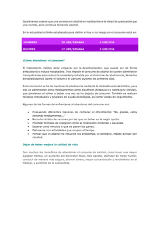 Quisiéramos aclarar que una cerveza sin alcohol en realidad tiene la mitad de graduación que 
una normal, pero continua teniendo alcohol. 
En la actualidad el límite establecido para definir si hay o no riesgo en el consumo está en: 
HOMBRES 28 UBE/SEMANA 4 UBE/DIA 
MUJERES 17 UBE/SEMANA 2 UBE/DIA 
¿Cómo abandonar el consumo? 
El tratamiento médico debe empezar por la desintoxicación, que puede ser de forma 
ambulatoria o incluso hospitalaria. Tras impedir el consumo de alcohol se suelen administrar 
tranquilizantes para reducir la ansiedad producida por el síndrome de abstinencia, llamados 
benzodiacepinas (como el Valium o el Librium) durante los primeros días. 
Posteriormente se ha de mantener la abstinencia mediante la deshabituaciónalcohólica, para 
ello se administran otros medicamentos como disulfiram (Antabuse) o naltrexone (ReVial), 
que previenen el volver a beber una vez se ha dejado de consumir. También se realizan 
terapias individuales y grupales de ayuda psicológica, así como visitas de seguimiento. 
Algunas de las formas de enfrentarse al abandono del consumo son: 
 Ensayando diferentes maneras de rechazar el ofrecimiento: "No, gracias, estoy 
tomando medicamentos..." 
 Recordar la lista de razonas por las que no beber es la mejor opción. 
 Practicar técnicas de relajación como la respiración profunda y pausada. 
 Esperar unos minutos a que se pasen las ganas. 
 Distraerse con actividades que ocupen el tiempo. 
 Pensar que el alcohol no resuelve los problemas, al contrario, impide pensar con 
claridad. 
Dejar de beber mejora la calidad de vida 
Son muchos los beneficios de abandonar el consumo de alcohol, como tener una mayor 
agilidad mental, un aumento del bienestar físico, más apetito, disfrutar de mejor humor, 
conducir de manera más segura, ahorrar dinero, mayor concentración y rendimiento en el 
trabajo, y aumento de la autoestima. 
 