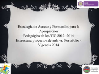 Estrategia de Acceso y Formación para la 
Apropiación 
Pedagógica de las TIC 2012 -2014 
Estructura proyectos de aula vs. Portafolio - 
Vigencia 2014 
 