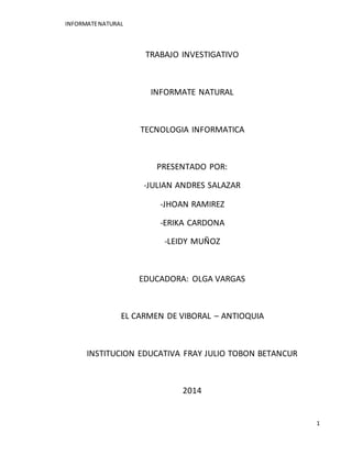 INFORMATE NATURAL 
1 
TRABAJO INVESTIGATIVO 
INFORMATE NATURAL 
TECNOLOGIA INFORMATICA 
PRESENTADO POR: 
-JULIAN ANDRES SALAZAR 
-JHOAN RAMIREZ 
-ERIKA CARDONA 
-LEIDY MUÑOZ 
EDUCADORA: OLGA VARGAS 
EL CARMEN DE VIBORAL – ANTIOQUIA 
INSTITUCION EDUCATIVA FRAY JULIO TOBON BETANCUR 
2014 
 