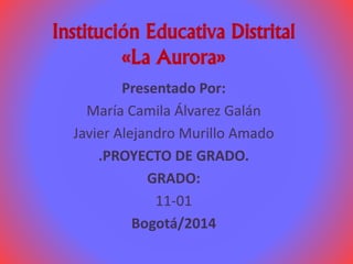 Institución Educativa Distrital 
«La Aurora» 
Presentado Por: 
María Camila Álvarez Galán 
Javier Alejandro Murillo Amado 
.PROYECTO DE GRADO. 
GRADO: 
11-01 
Bogotá/2014 
 