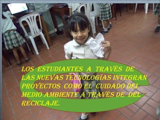 LOS ESTUDIANTES A TRAVÉS DE 
LAS NUEVAS TECNOLOGÍAS INTEGRAN 
PROYECTOS COMO EL CUIDADO DEL 
MEDIO AMBIENTE A TRAVÉS DE DEL 
RECICLAJE. 
 
