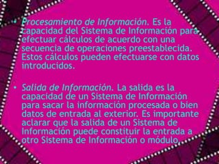 • Procesamiento de Información. Es la 
capacidad del Sistema de Información para 
efectuar cálculos de acuerdo con una 
secuencia de operaciones preestablecida. 
Estos cálculos pueden efectuarse con datos 
introducidos. 
• Salida de Información. La salida es la 
capacidad de un Sistema de Información 
para sacar la información procesada o bien 
datos de entrada al exterior. Es importante 
aclarar que la salida de un Sistema de 
Información puede constituir la entrada a 
otro Sistema de Información o módulo. 
 