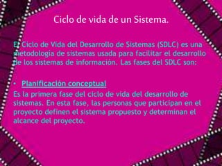 Ciclo de vida de un Sistema. 
El Ciclo de Vida del Desarrollo de Sistemas (SDLC) es una 
metodología de sistemas usada para facilitar el desarrollo 
de los sistemas de información. Las fases del SDLC son: 
• Planificación conceptual 
Es la primera fase del ciclo de vida del desarrollo de 
sistemas. En esta fase, las personas que participan en el 
proyecto definen el sistema propuesto y determinan el 
alcance del proyecto. 
 