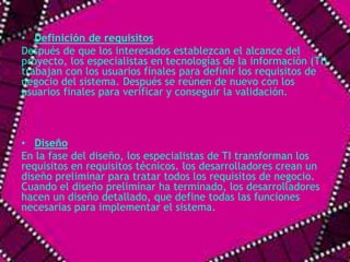 • Definición de requisitos 
Después de que los interesados establezcan el alcance del 
proyecto, los especialistas en tecnologías de la información (TI) 
trabajan con los usuarios finales para definir los requisitos de 
negocio del sistema. Después se reúnen de nuevo con los 
usuarios finales para verificar y conseguir la validación. 
• Diseño 
En la fase del diseño, los especialistas de TI transforman los 
requisitos en requisitos técnicos. los desarrolladores crean un 
diseño preliminar para tratar todos los requisitos de negocio. 
Cuando el diseño preliminar ha terminado, los desarrolladores 
hacen un diseño detallado, que define todas las funciones 
necesarias para implementar el sistema. 
 