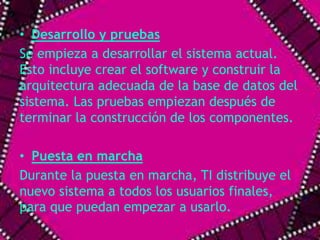 • Desarrollo y pruebas 
Se empieza a desarrollar el sistema actual. 
Esto incluye crear el software y construir la 
arquitectura adecuada de la base de datos del 
sistema. Las pruebas empiezan después de 
terminar la construcción de los componentes. 
• Puesta en marcha 
Durante la puesta en marcha, TI distribuye el 
nuevo sistema a todos los usuarios finales, 
para que puedan empezar a usarlo. 
 