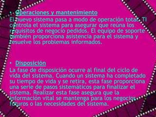 • Operaciones y mantenimiento 
El nuevo sistema pasa a modo de operación total. TI 
controla el sistema para asegurar que reúna los 
requisitos de negocio pedidos. El equipo de soporte 
también proporciona asistencia para el sistema y 
resuelve los problemas informados. 
• Disposición 
La fase de disposición ocurre al final del ciclo de 
vida del sistema. Cuando un sistema ha completado 
su tiempo de vida y se retira, esta fase proporciona 
una serie de pasos sistemáticos para finalizar el 
sistema. Realizar esta fase asegura que la 
información vital se mantenga para los negocios 
futuros o las necesidades del sistema. 
 