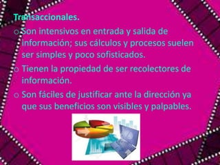 Transaccionales. 
o Son intensivos en entrada y salida de 
información; sus cálculos y procesos suelen 
ser simples y poco sofisticados. 
o Tienen la propiedad de ser recolectores de 
información. 
o Son fáciles de justificar ante la dirección ya 
que sus beneficios son visibles y palpables. 
 